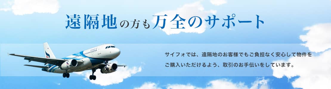 遠隔地の方も万全のサポート サイフォでは、遠隔地のお客様でもご負担なく安心して物件をご購入いただけるよう、取引のお手伝いをしています。